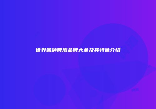 世界各种啤酒品牌大全及其特色介绍