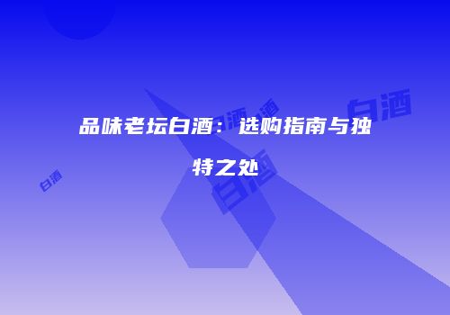品味老坛白酒：选购指南与独特之处