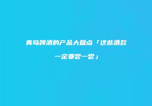 青岛啤酒的产品大盘点「这些酒款一定要尝一尝」