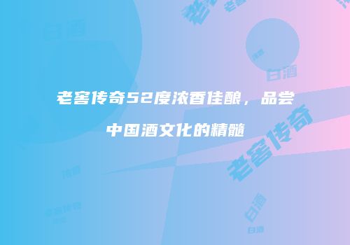老窖传奇52度浓香佳酿，品尝中国酒文化的精髓