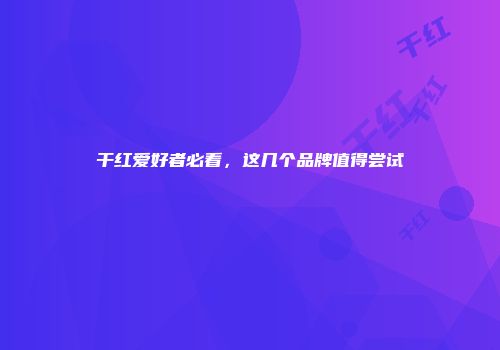 干红爱好者必看，这几个品牌值得尝试