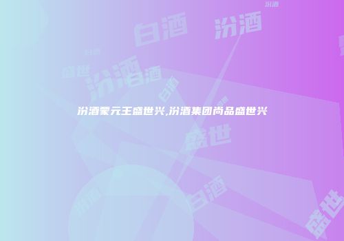 汾酒蒙元王盛世兴,汾酒集团尚品盛世兴