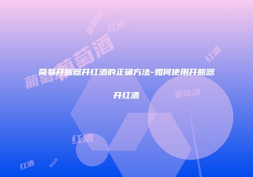 简易开瓶器开红酒的正确方法-如何使用开瓶器开红酒
