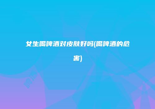 女生喝啤酒对皮肤好吗(喝啤酒的危害)