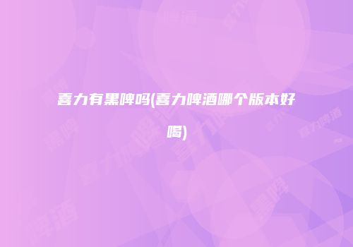 喜力有黑啤吗(喜力啤酒哪个版本好喝)