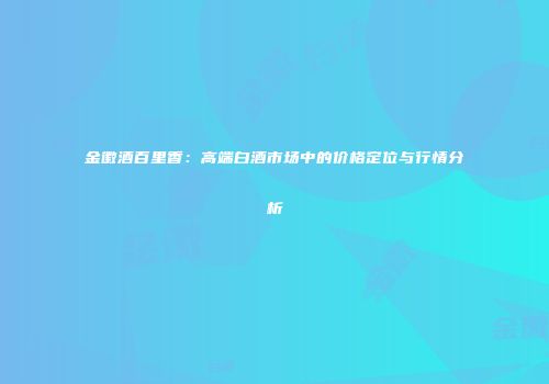 金徽酒百里香：高端白酒市场中的价格定位与行情分析
