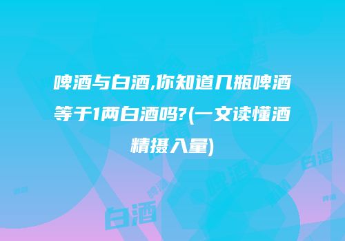 啤酒与白酒,你知道几瓶啤酒等于1两白酒吗?(一文读懂酒精摄入量)