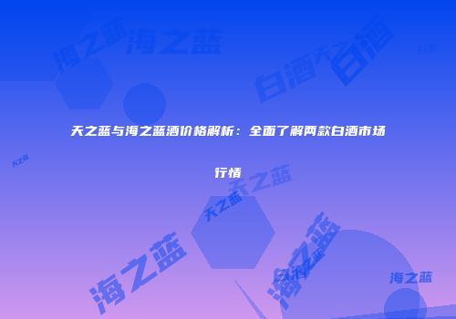 天之蓝与海之蓝酒价格解析：全面了解两款白酒市场行情