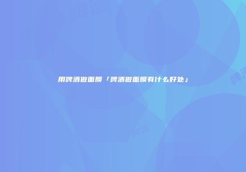 用啤酒做面膜「啤酒做面膜有什么好处」