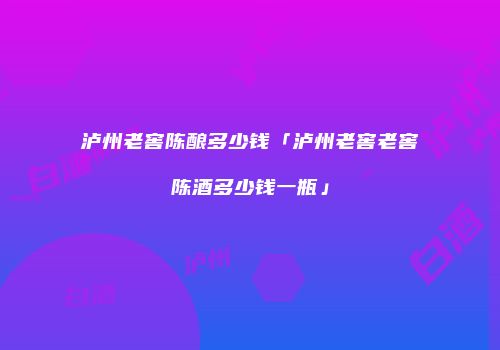 泸州老窖陈酿多少钱「泸州老窖老窖陈酒多少钱一瓶」