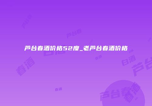 芦台春酒价格52度_老芦台春酒价格