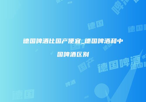 德国啤酒比国产便宜_德国啤酒和中国啤酒区别