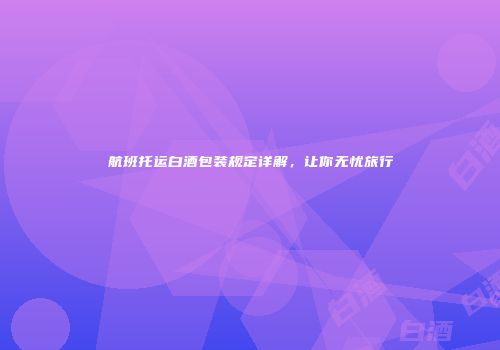 航班托运白酒包装规定详解，让你无忧旅行