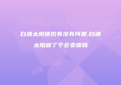 白酒太阳晒后有没有问题,白酒太阳晒了个会变质吗