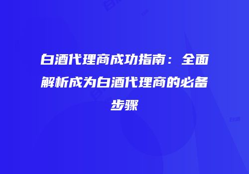 白酒代理商成功指南：全面解析成为白酒代理商的必备步骤