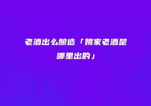 老酒出么酿造「姚家老酒是哪里出的」