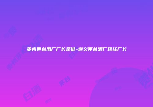 贵州茅台酒厂厂长是谁-遵义茅台酒厂现任厂长