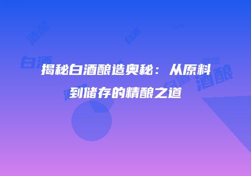 揭秘白酒酿造奥秘：从原料到储存的精酿之道