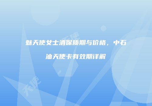 魅天使女士酒保质期与价格，中石油天使卡有效期详解