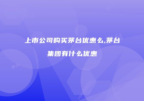 上市公司购买茅台优惠么,茅台集团有什么优惠