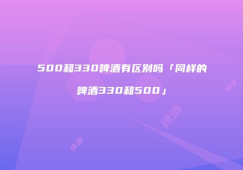 500和330啤酒有区别吗「同样的啤酒330和500」