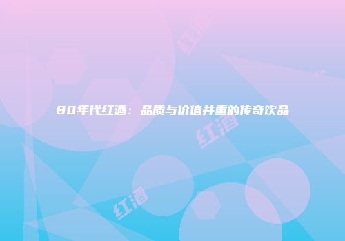 80年代红酒：品质与价值并重的传奇饮品