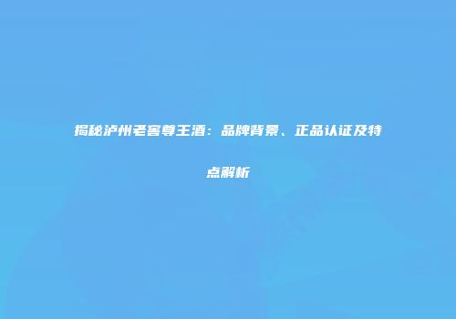揭秘泸州老窖尊王酒：品牌背景、正品认证及特点解析