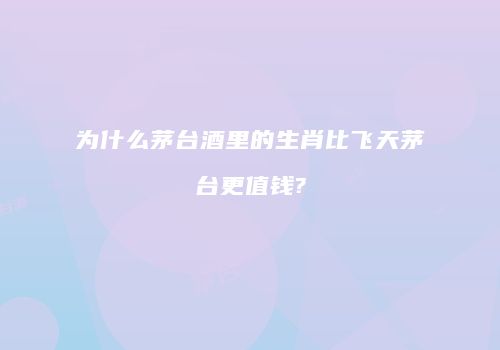 为什么茅台酒里的生肖比飞天茅台更值钱?