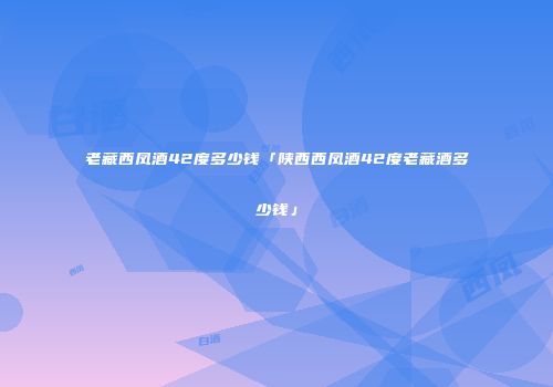 老藏西凤酒42度多少钱「陕西西凤酒42度老藏酒多少钱」