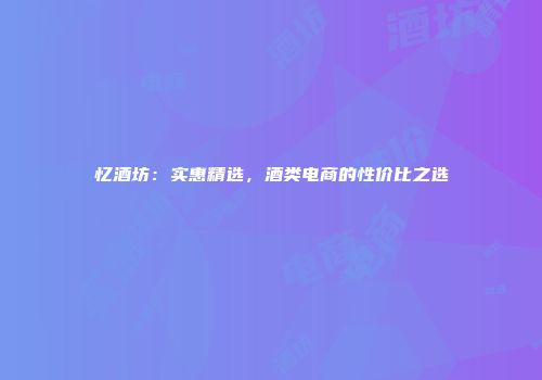 忆酒坊：实惠精选，酒类电商的性价比之选