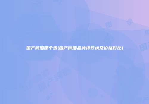 国产啤酒哪个贵(国产啤酒品牌排行榜及价格对比)