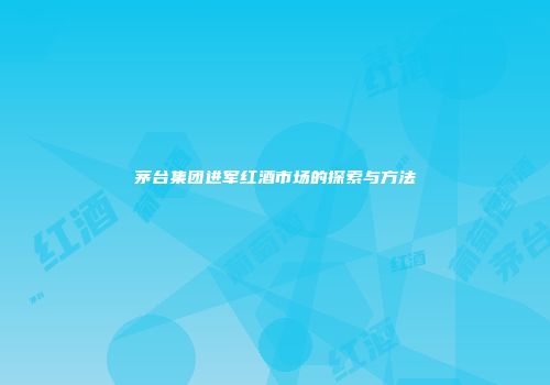 茅台集团进军红酒市场的探索与方法
