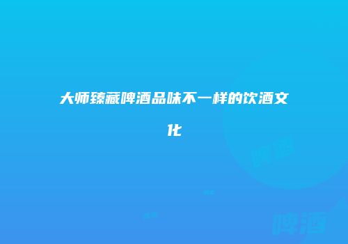 大师臻藏啤酒品味不一样的饮酒文化
