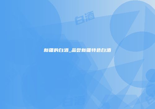 新疆的白酒_品尝新疆特色白酒