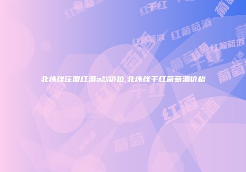 北纬线庄园红酒a款价位,北纬线干红葡萄酒价格