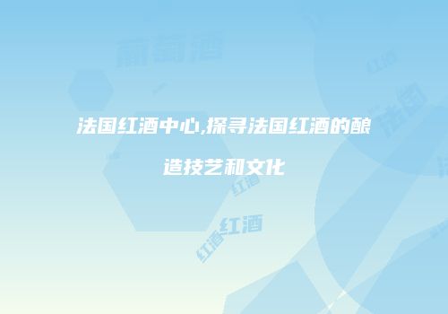 法国红酒中心,探寻法国红酒的酿造技艺和文化