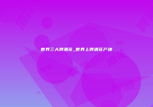世界三大啤酒花_世界上啤酒花产地