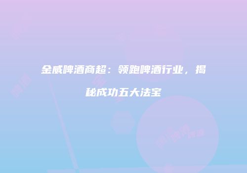 金威啤酒商超：领跑啤酒行业，揭秘成功五大法宝