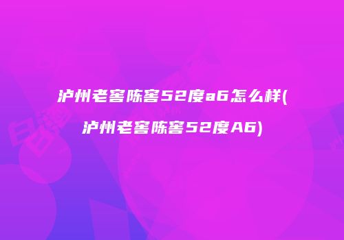泸州老窖陈窖52度a6怎么样(泸州老窖陈窖52度A6)