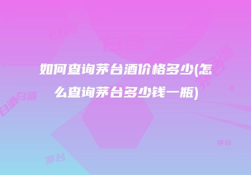 如何查询茅台酒价格多少(怎么查询茅台多少钱一瓶)