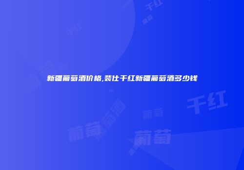 新疆葡萄酒价格,裴仕干红新疆葡萄酒多少钱