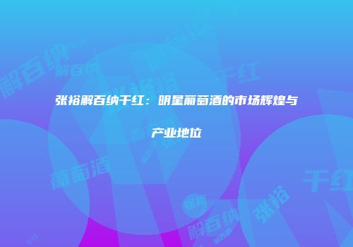 张裕解百纳干红：明星葡萄酒的市场辉煌与产业地位