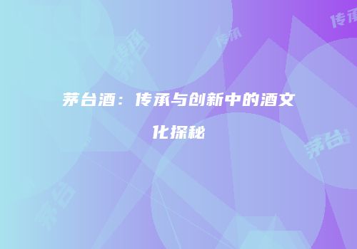 茅台酒：传承与创新中的酒文化探秘
