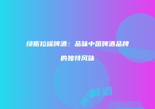 绿瓶拉罐啤酒：品味中国啤酒品牌的独特风味
