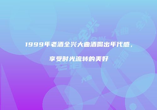 1999年老酒全兴大曲酒喝出年代感，享受时光流转的美好