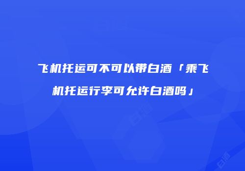 飞机托运可不可以带白酒「乘飞机托运行李可允许白酒吗」