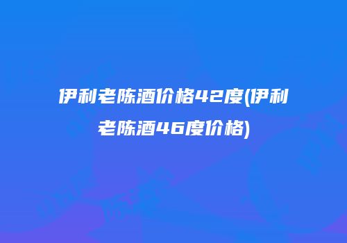 伊利老陈酒价格42度(伊利老陈酒46度价格)