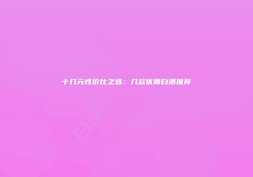 十几元性价比之选：几款优质白酒推荐