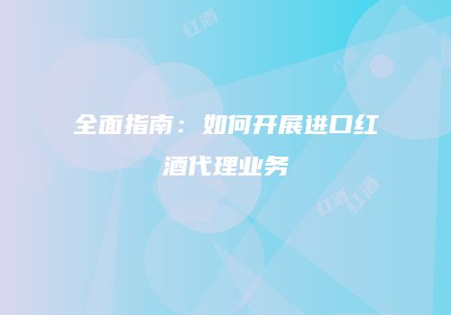全面指南：如何开展进口红酒代理业务