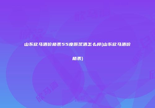 山东欣马酒价格表55度原浆酒怎么样(山东欣马酒价格表)